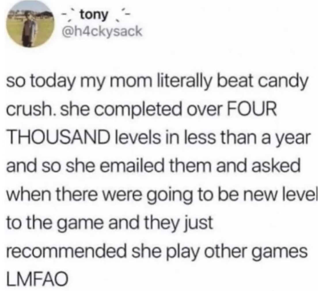 number - tony so today my mom literally beat candy crush. she completed over Four Thousand levels in less than a year and so she emailed them and asked when there were going to be new level to the game and they just recommended she play other games Lmfao