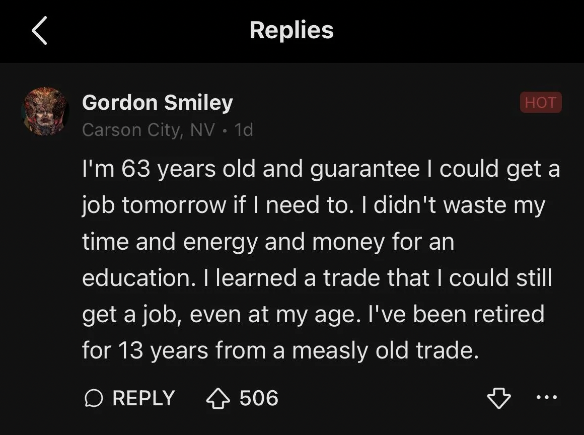 screenshot - Gordon Smiley Carson City, Nv 1d Replies Hot I'm 63 years old and guarantee I could get a job tomorrow if I need to. I didn't waste my time and energy and money for an education. I learned a trade that I could still get a job, even at my age.