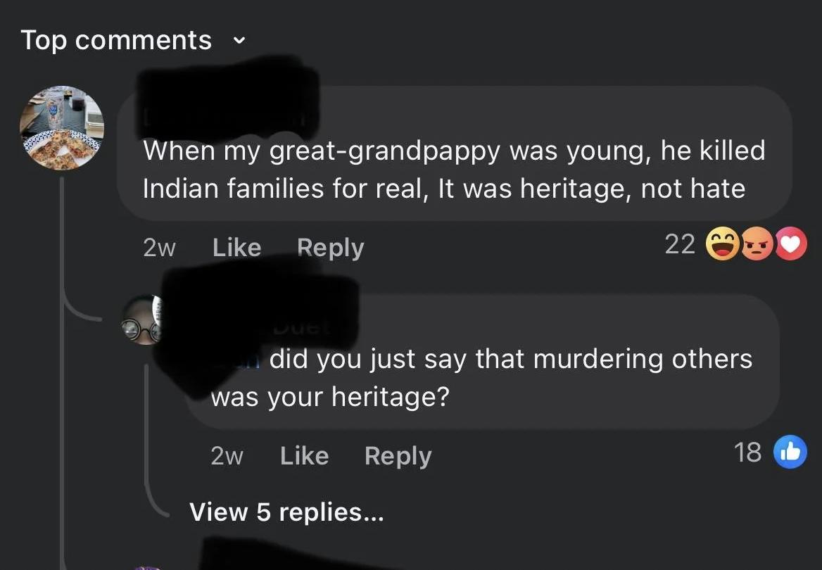 screenshot - Top When my greatgrandpappy was young, he killed Indian families for real, It was heritage, not hate 2w 22 Jue I did you just say that murdering others was your heritage? 2w View 5 replies... 18 b