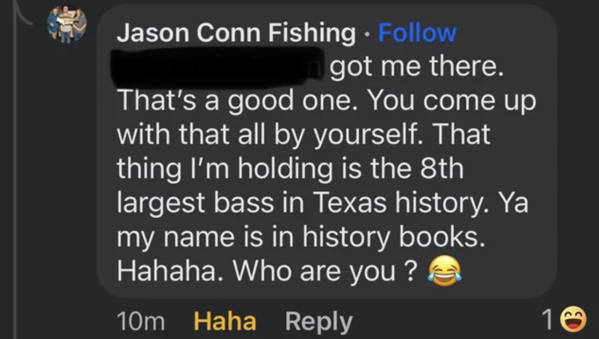 screenshot - Jason Conn Fishing got me there. That's a good one. You come up with that all by yourself. That thing I'm holding is the 8th largest bass in Texas history. Ya my name is in history books. Hahaha. Who are you? 10m Haha 10