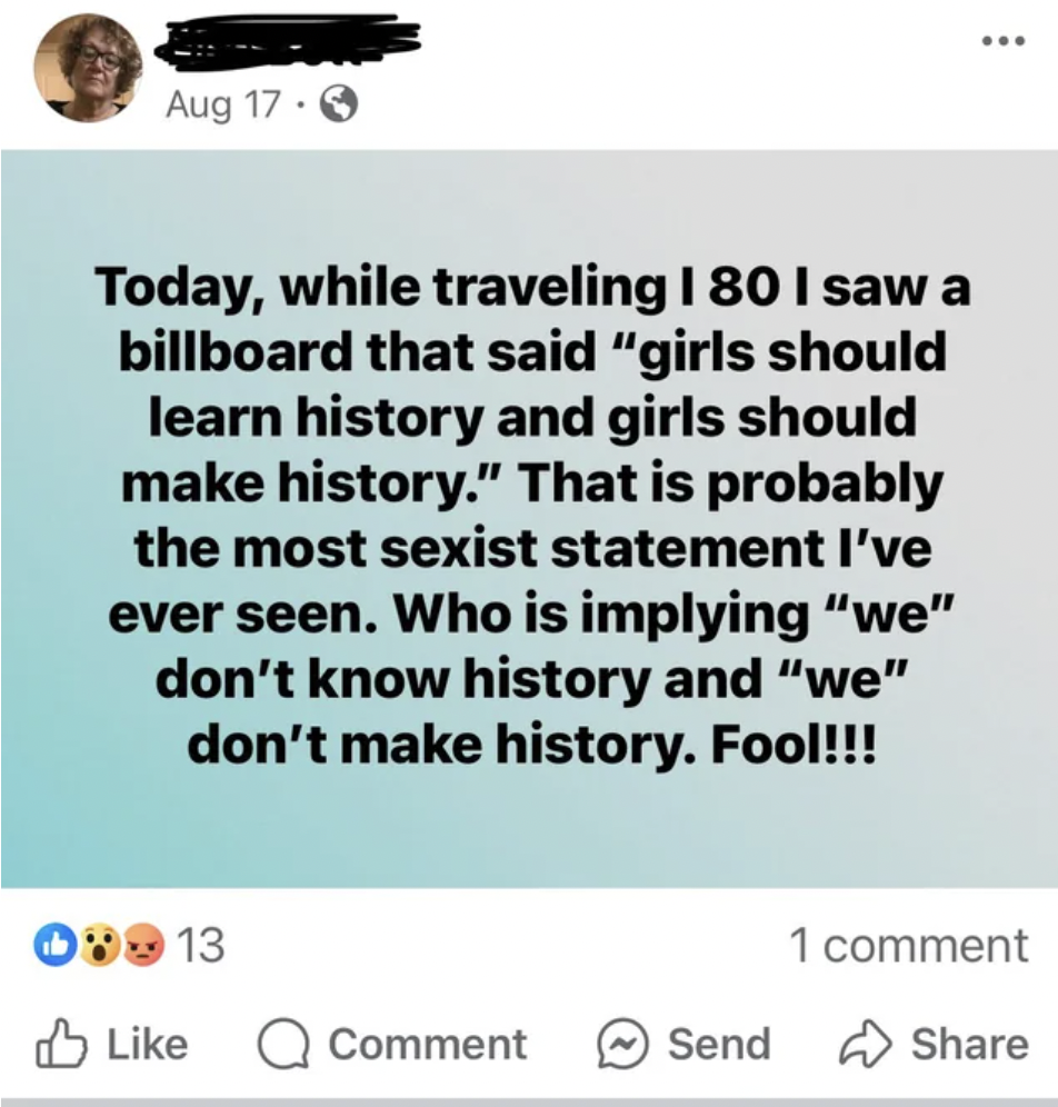 screenshot - Aug 17 Today, while traveling I 80 I saw a billboard that said "girls should learn history and girls should make history." That is probably the most sexist statement I've ever seen. Who is implying "we" don't know history and "we" don't make 