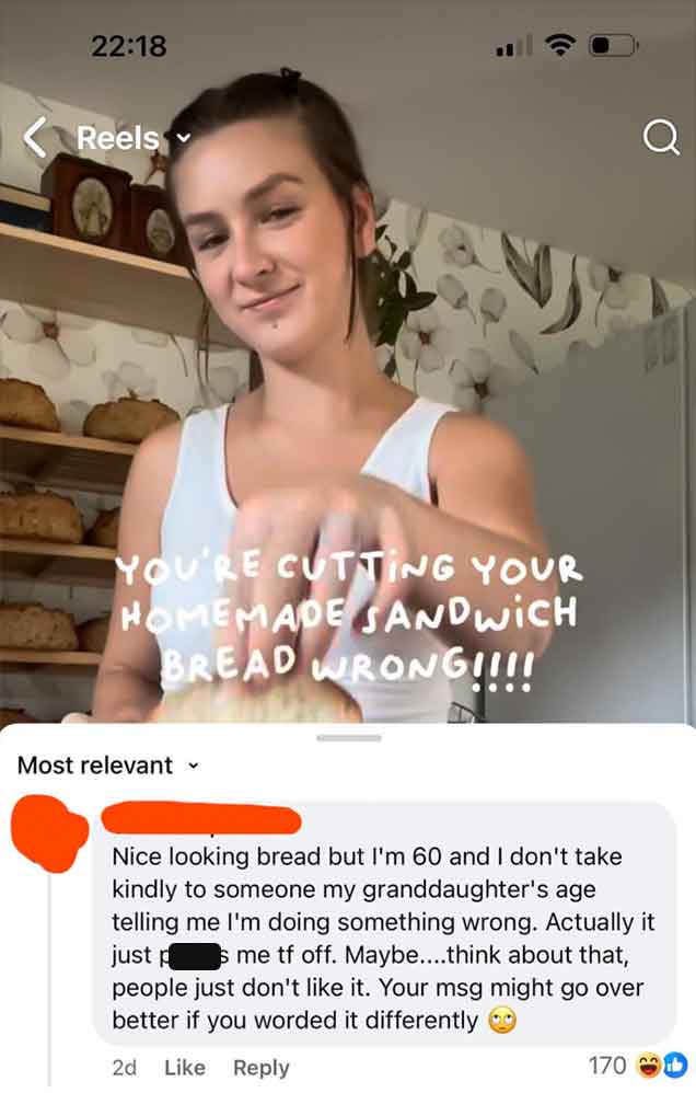 girl - Reels Q You'Re Cutting Your Homemade Sandwich Bread Wrong!!!! Most relevant Nice looking bread but I'm 60 and I don't take kindly to someone my granddaughter's age telling me I'm doing something wrong. Actually it just p s me tf off. Maybe....think