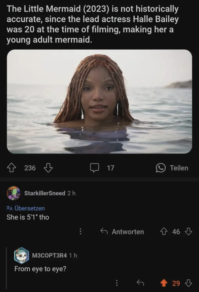 screenshot - The Little Mermaid 2023 is not historically accurate, since the lead actress Halle Bailey was 20 at the time of filming, making her a young adult mermaid. 236 StarkillerSneed 2 h A bersetzen She is 5'1' tho M3COPT3R4 1h From eye to eye? 17 Te