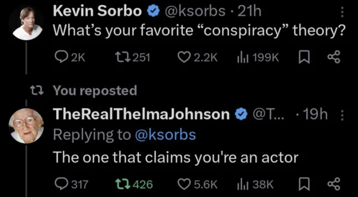 screenshot - Kevin Sorbo 21h What's your favorite "conspiracy" theory? 2K 17251 t? You reposted Ilil TheRealThelmaJohnson ....19h The one that claims you're an actor 317 426 ill 38K