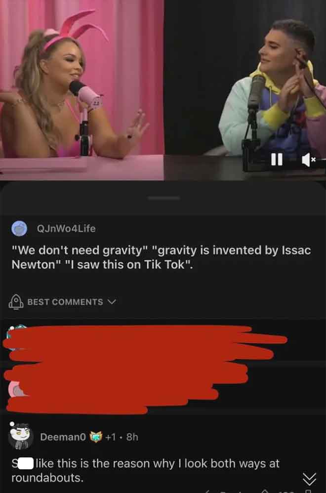 screenshot - QJnWo4Life "We don't need gravity" "gravity is invented by Issac Newton" "I saw this on Tik Tok". Best Deeman0 1.8h this is the reason why I look both ways at roundabouts. >>>