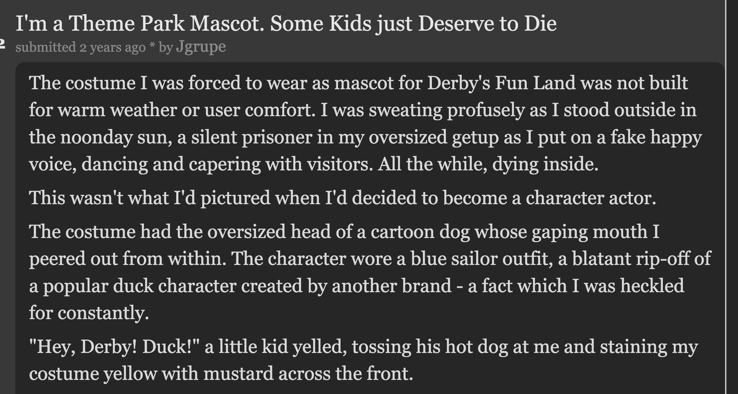 document - I'm a Theme Park Mascot. Some Kids just Deserve to Die submitted 2 years ago by Jgrupe The costume I was forced to wear as mascot for Derby's Fun Land was not built for warm weather or user comfort. I was sweating profusely as I stood outside i