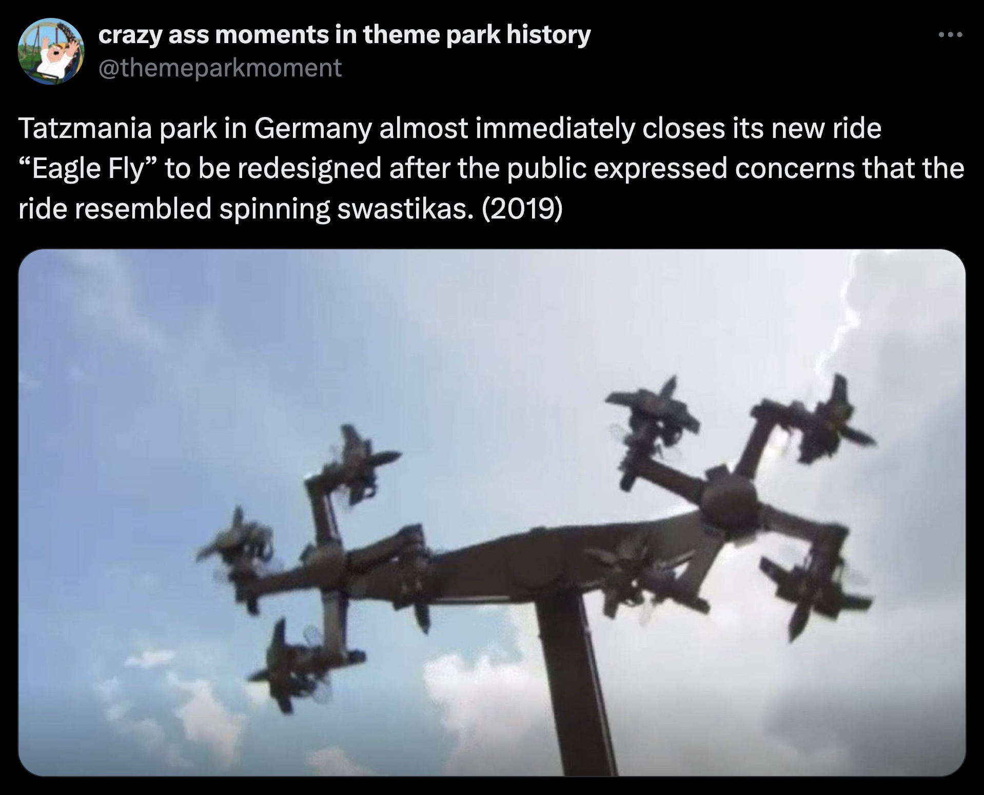 crazy ass moments in theme park history Tatzmania park in Germany almost immediately closes its new ride "Eagle Fly" to be redesigned after the public expressed concerns that the ride resembled spinning swastikas. 2019