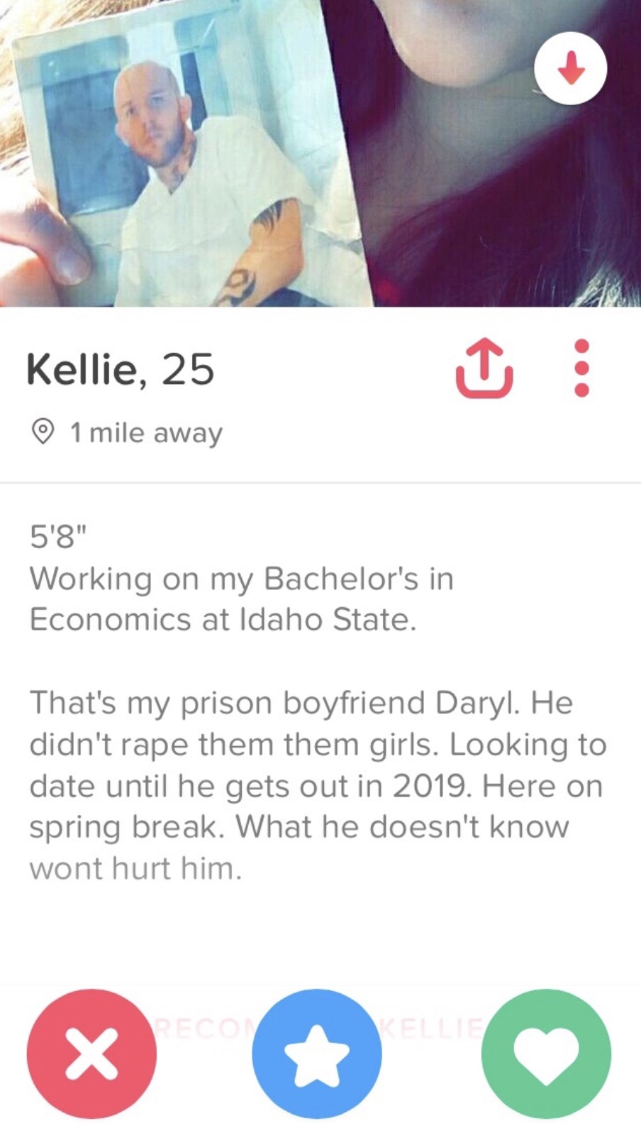 guys tinder bio - Kellie, 25 1 mile away 5'8" Working on my Bachelor's in Economics at Idaho State. That's my prison boyfriend Daryl. He didn't rape them them girls. Looking to date until he gets out in 2019. Here on spring break. What he doesn't know won