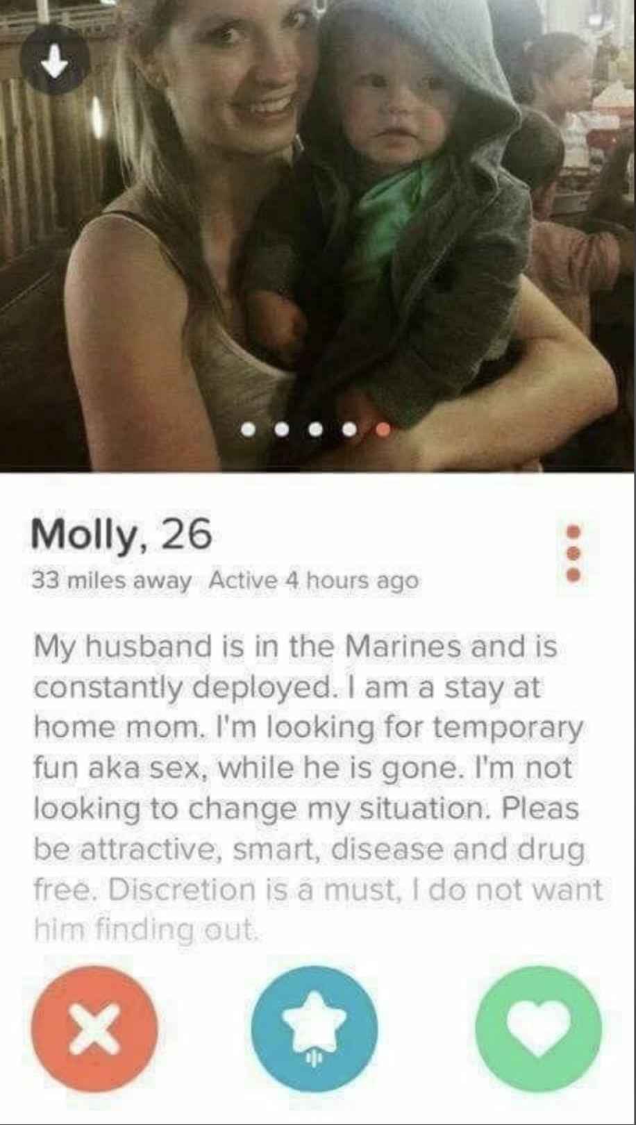 slutty tinder profiles - Molly, 26 33 miles away Active 4 hours ago My husband is in the Marines and is constantly deployed. I am a stay at home mom. I'm looking for temporary fun aka sex, while he is gone. I'm not looking to change my situation. Pleas be