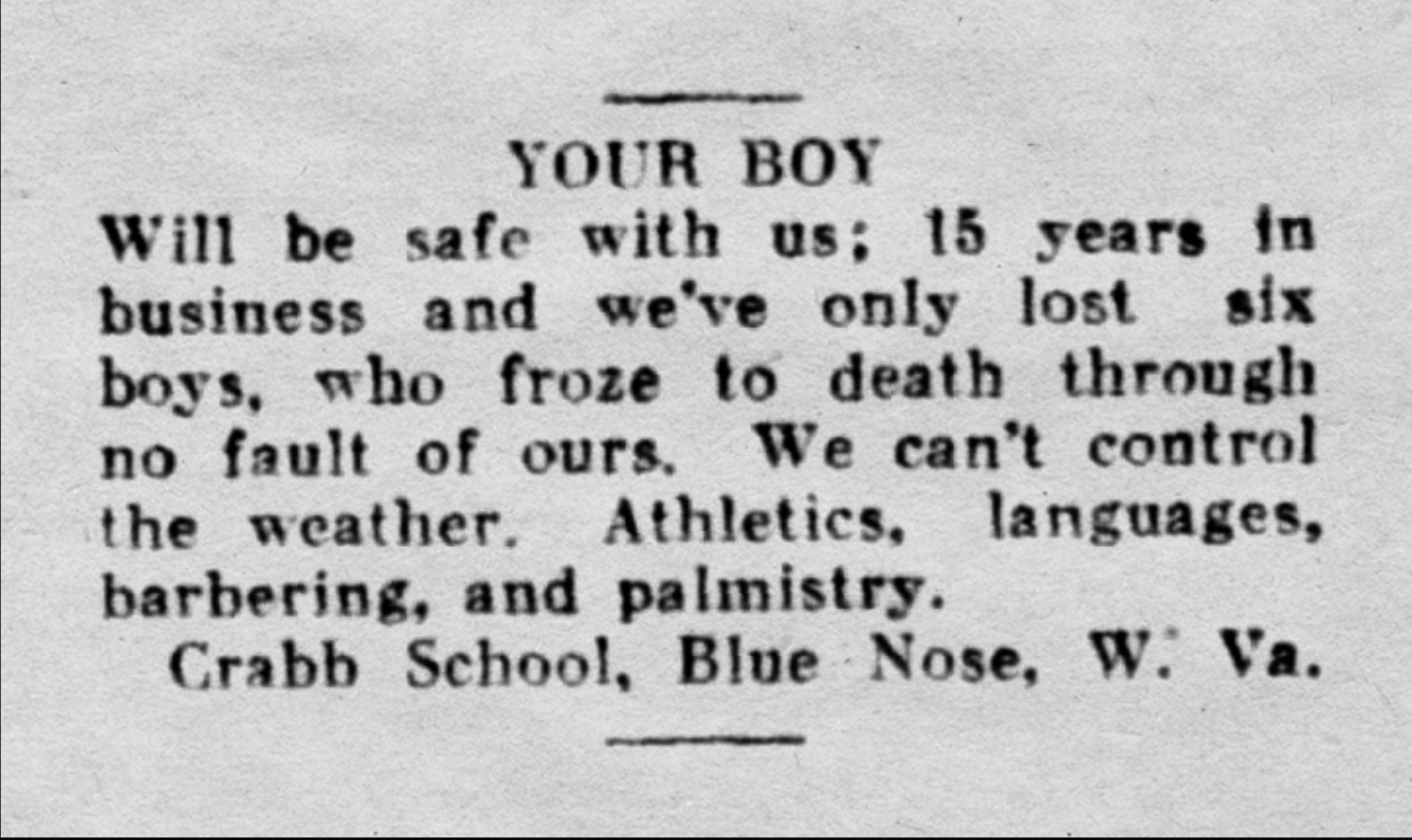 document - Your Boy Will be safe with us; 15 years in business and we've only lost six boys, who froze to death through no fault of ours. We can't control the weather. Athletics, languages, barbering, and palmistry. Crabb School, Blue Nose, W. Va.