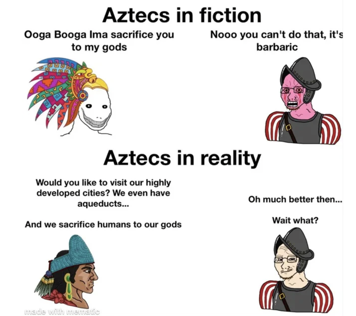 history be like meme - Aztecs in fiction Ooga Booga Ima sacrifice you to my gods Nooo you can't do that, it's barbaric Aztecs in reality Would you to visit our highly developed cities? We even have aqueducts... And we sacrifice humans to our gods Oh much 