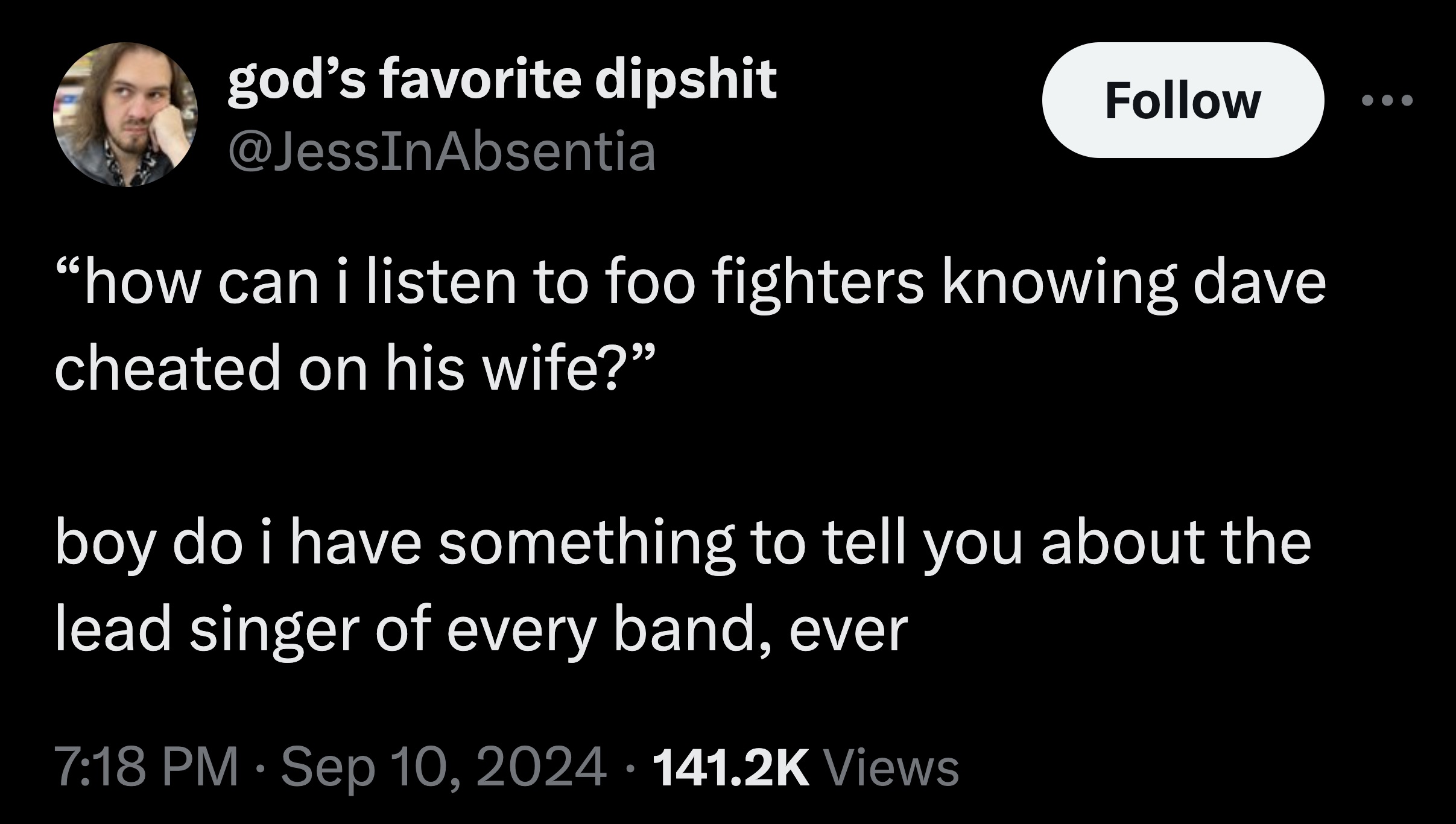 god's favorite dipshit "how can i listen to foo fighters knowing dave cheated on his wife?" boy do i have something to tell you about the lead singer of every band, ever Views