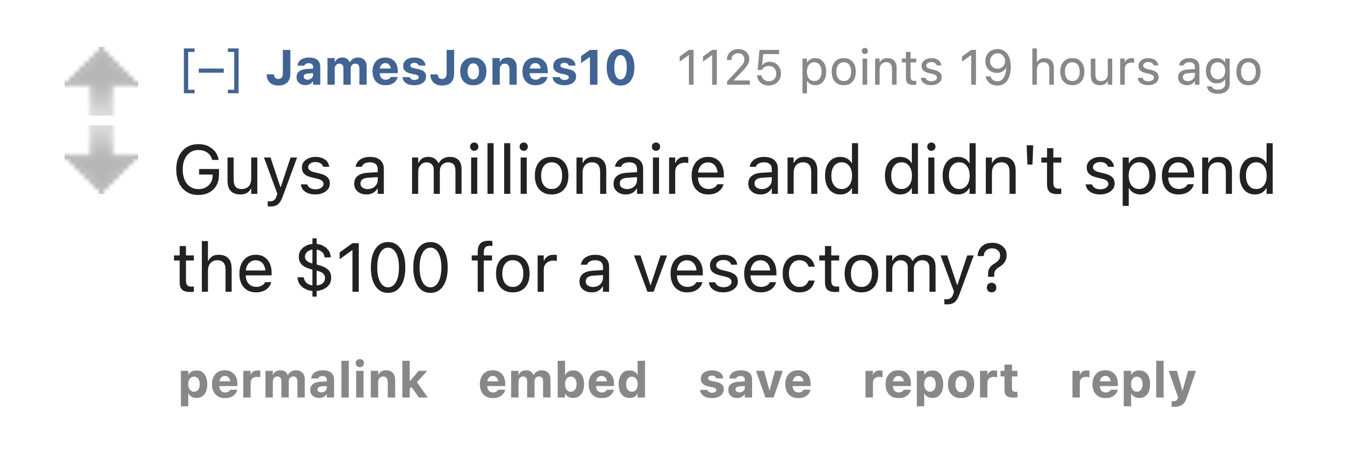 style - JamesJones10 1125 points 19 hours ago Guys a millionaire and didn't spend the $100 for a vesectomy? permalink embed save save report