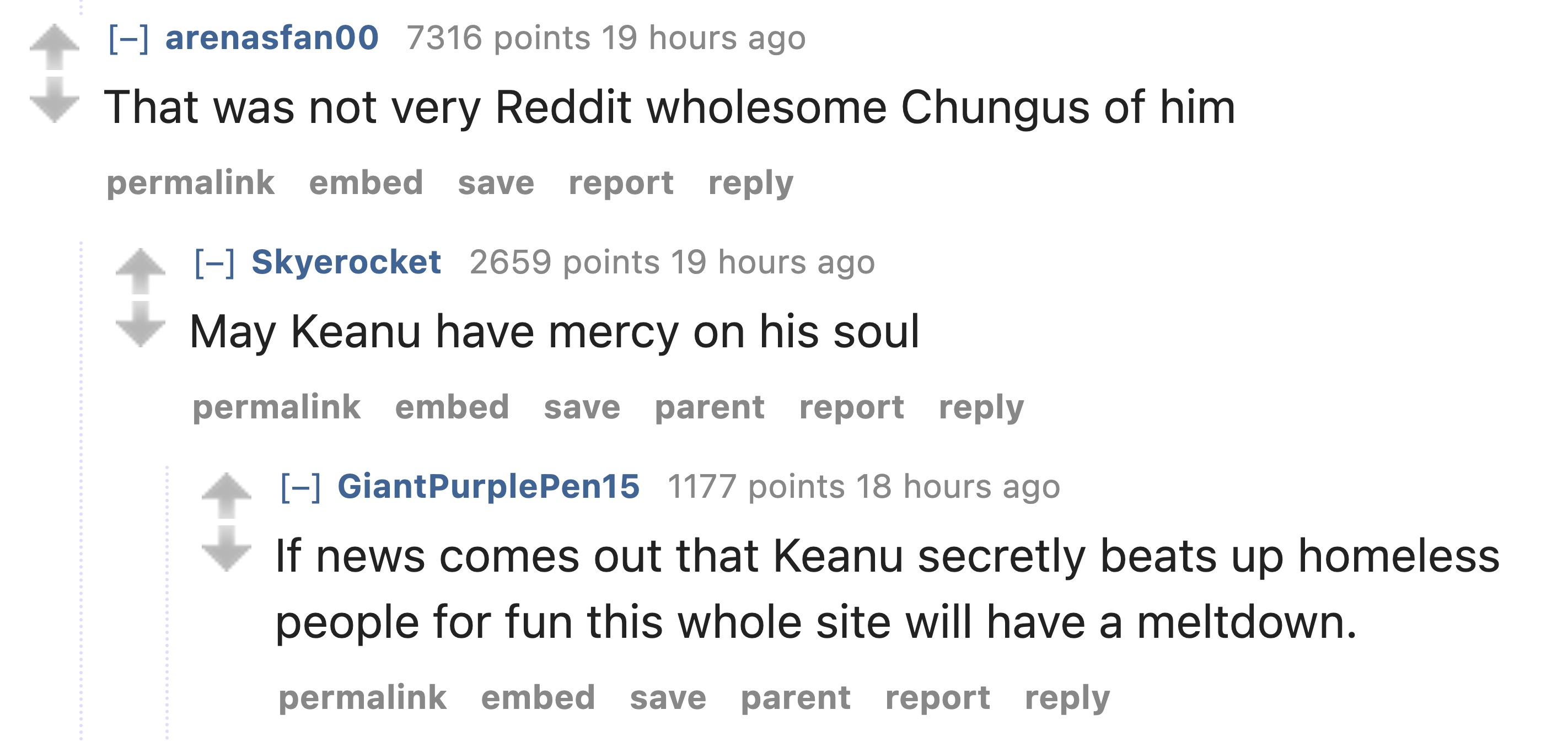 number - arenasfan00 7316 points 19 hours ago That was not very Reddit wholesome Chungus of him. permalink embed save report Skyerocket 2659 points 19 hours ago May Keanu have mercy on his soul permalink embed save parent report Giant Purple Pen15 1177 po