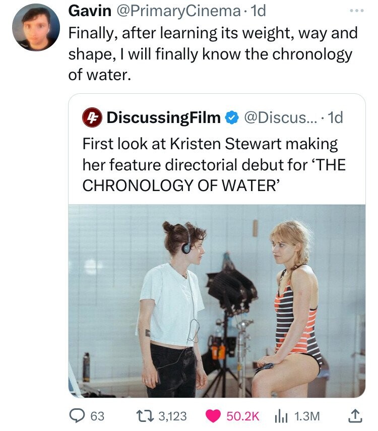 The Chronology of Water - Gavin . 1d Finally, after learning its weight, way and shape, I will finally know the chronology of water. 4 DiscussingFilm .... 1d First look at Kristen Stewart making her feature directorial debut for 'The Chronology Of Water' 