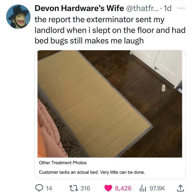 photo caption - Devon Hardware's Wife .... 1d the report the exterminator sent my landlord when i slept on the floor and had bed bugs still makes me laugh Other Treatment Photos Customer lacks an actual bed. Very little can be done. 14 316 8,426