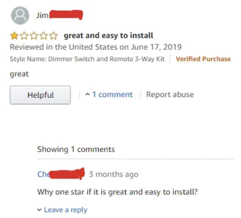 screenshot - Jim great and easy to install Reviewed in the United States on Style Name Dimmer Switch and Remote 3Way Kit Verified Purchase great Helpful 1 comment Report abuse Showing 1 Che 3 months ago Why one star if it is great and easy to install? Lea