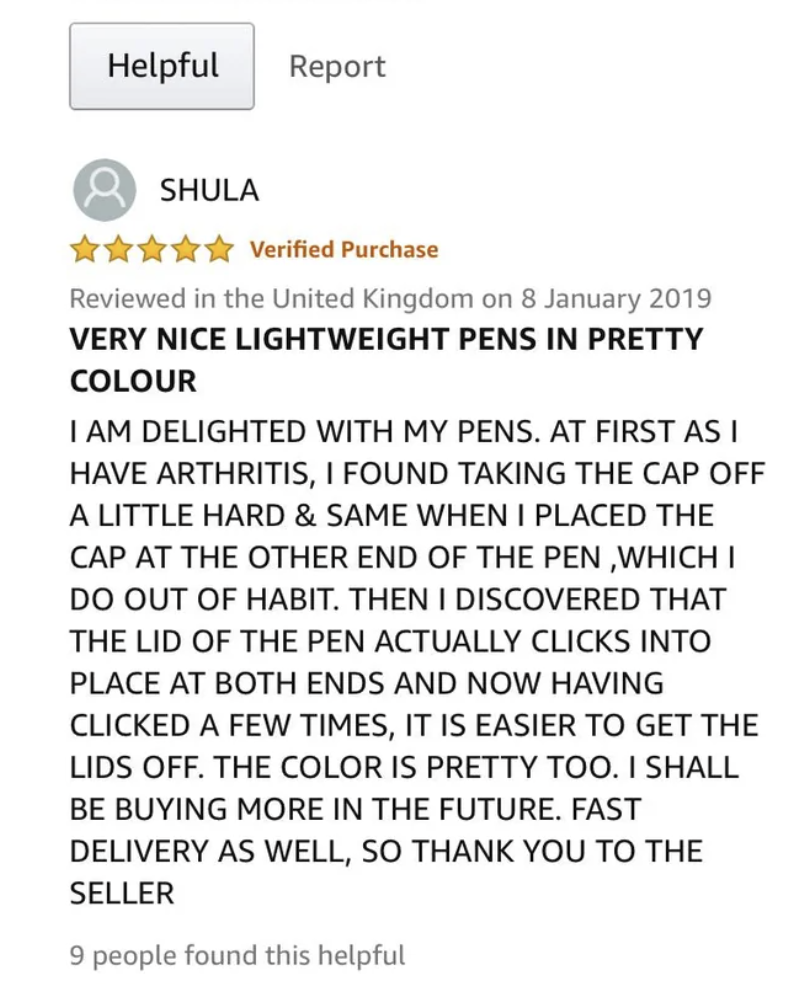 document - Helpful Report Shula Verified Purchase Reviewed in the United Kingdom on Very Nice Lightweight Pens In Pretty Colour I Am Delighted With My Pens. At First As I Have Arthritis, I Found Taking The Cap Off A Little Hard & Same When I Placed The Ca