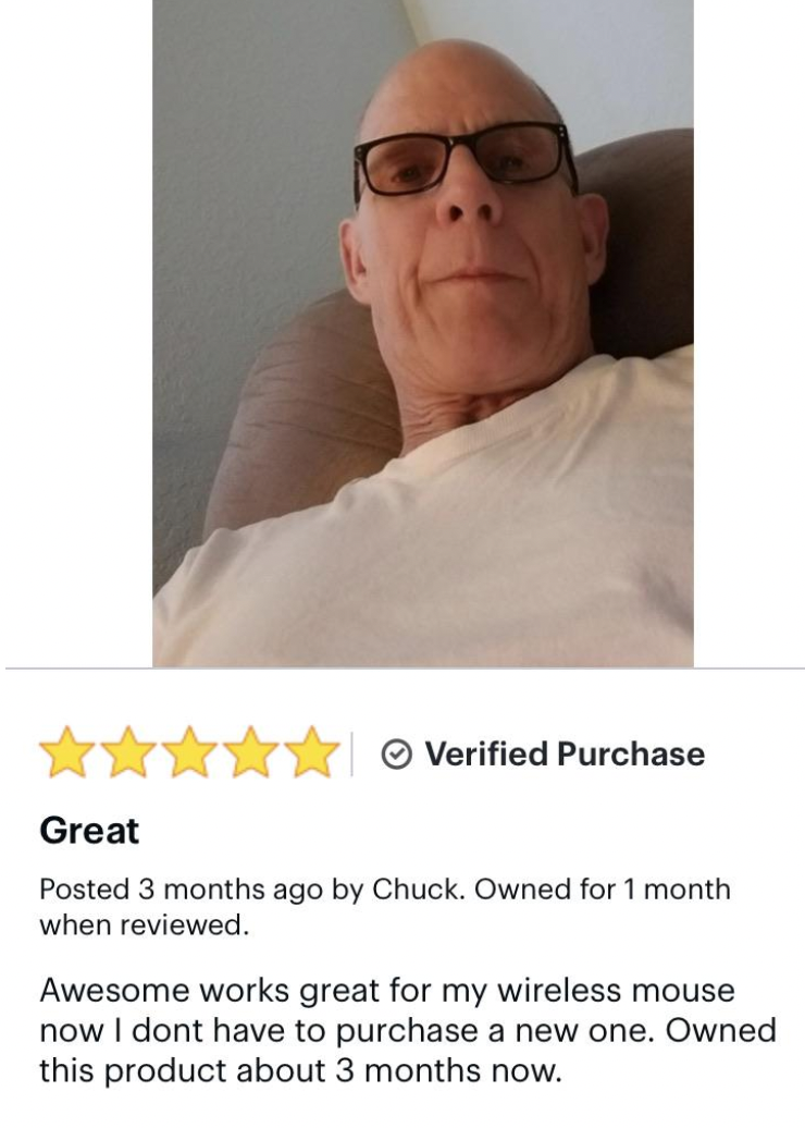 senior citizen - Verified Purchase Great Posted 3 months ago by Chuck. Owned for 1 month when reviewed. Awesome works great for my wireless mouse now I dont have to purchase a new one. Owned this product about 3 months now.