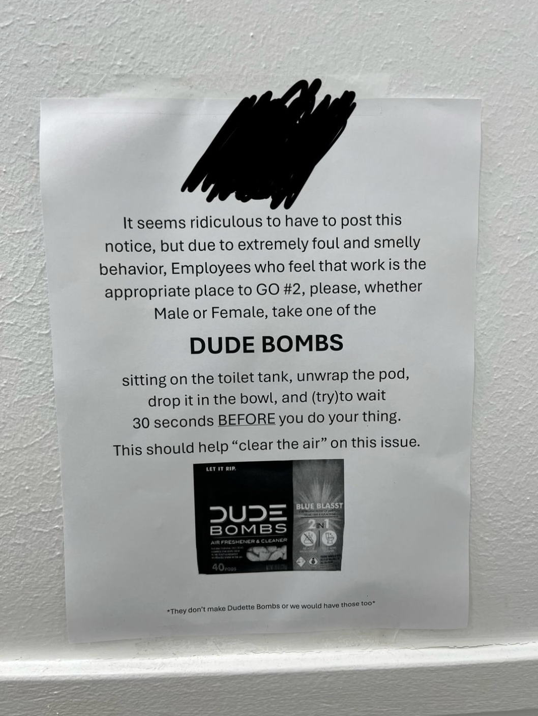 paper - It seems ridiculous to have to post this notice, but due to extremely foul and smelly behavior, Employees who feel that work is the appropriate place to Go , please, whether Male or Female, take one of the Dude Bombs sitting on the toilet tank, un