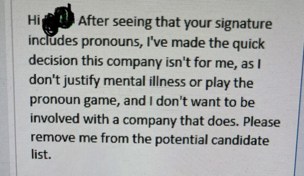 document - Hi After seeing that your signature includes pronouns, I've made the quick decision this company isn't for me, as I don't justify mental illness or play the pronoun game, and I don't want to be involved with a company that does. Please remove m