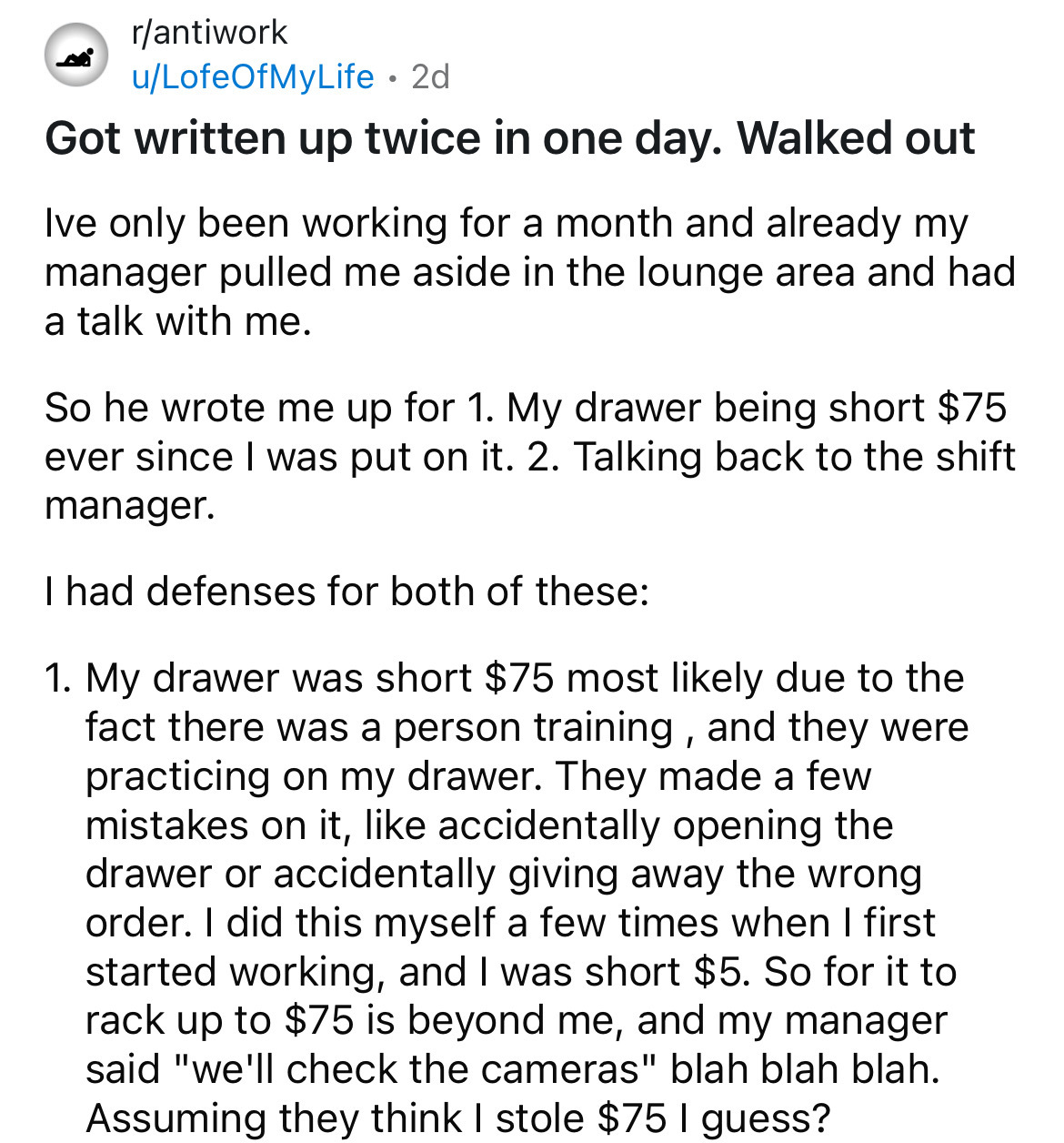 document - rantiwork uLofeOfMyLife 2d Got written up twice in one day. Walked out Ive only been working for a month and already my manager pulled me aside in the lounge area and had a talk with me. So he wrote me up for 1. My drawer being short $75 ever s