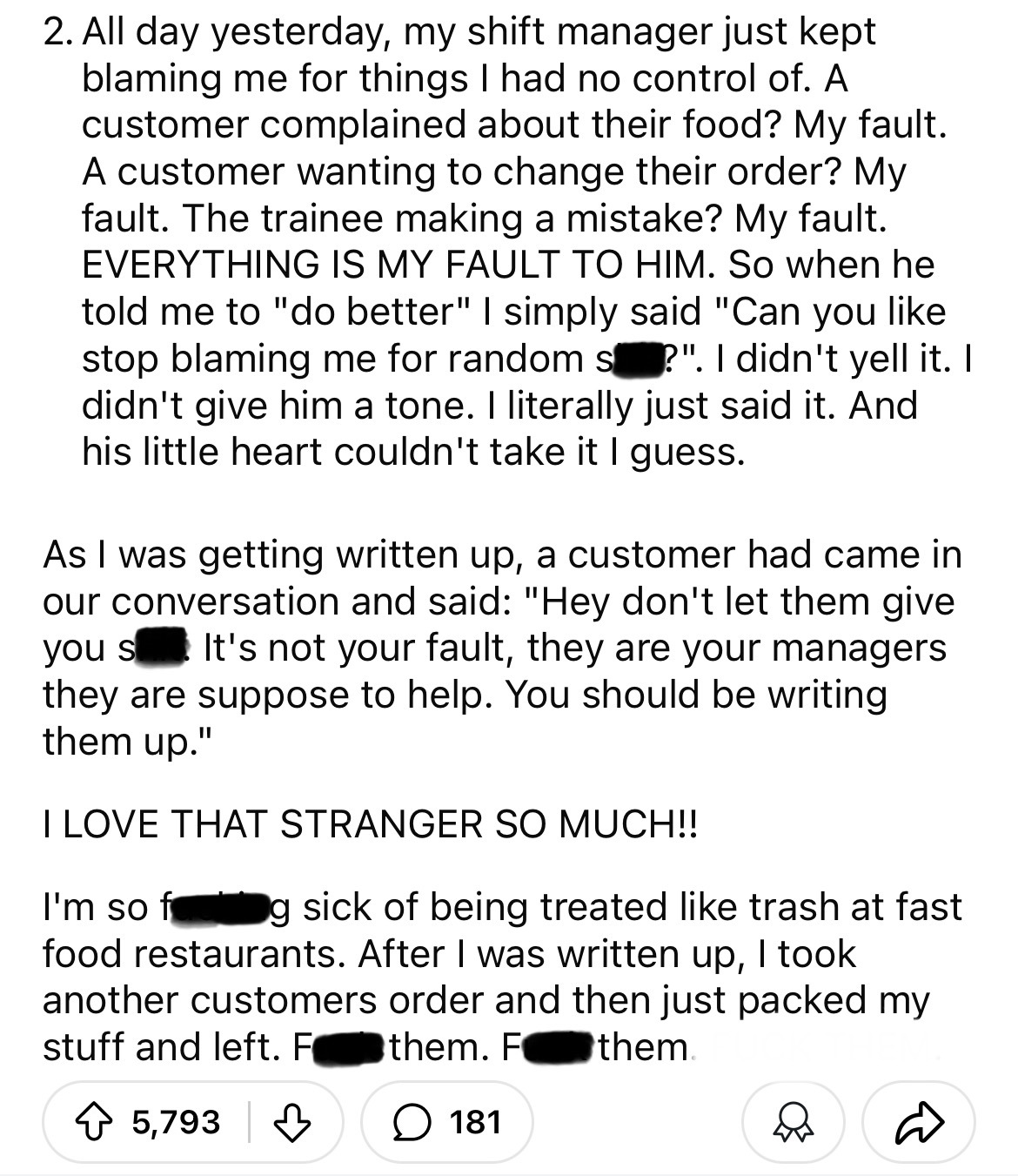 number - 2. All day yesterday, my shift manager just kept blaming me for things I had no control of. A customer complained about their food? My fault. A customer wanting to change their order? My fault. The trainee making a mistake? My fault. Everything I