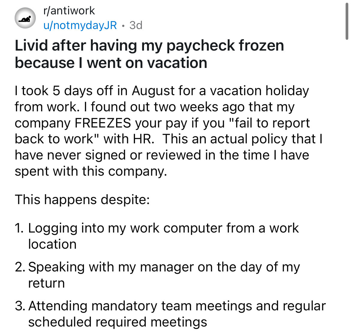 circle - rantiwork unotmydayJR. 3d Livid after having my paycheck frozen because I went on vacation I took 5 days off in August for a vacation holiday from work. I found out two weeks ago that my company Freezes your pay if you "fail to report back to wor