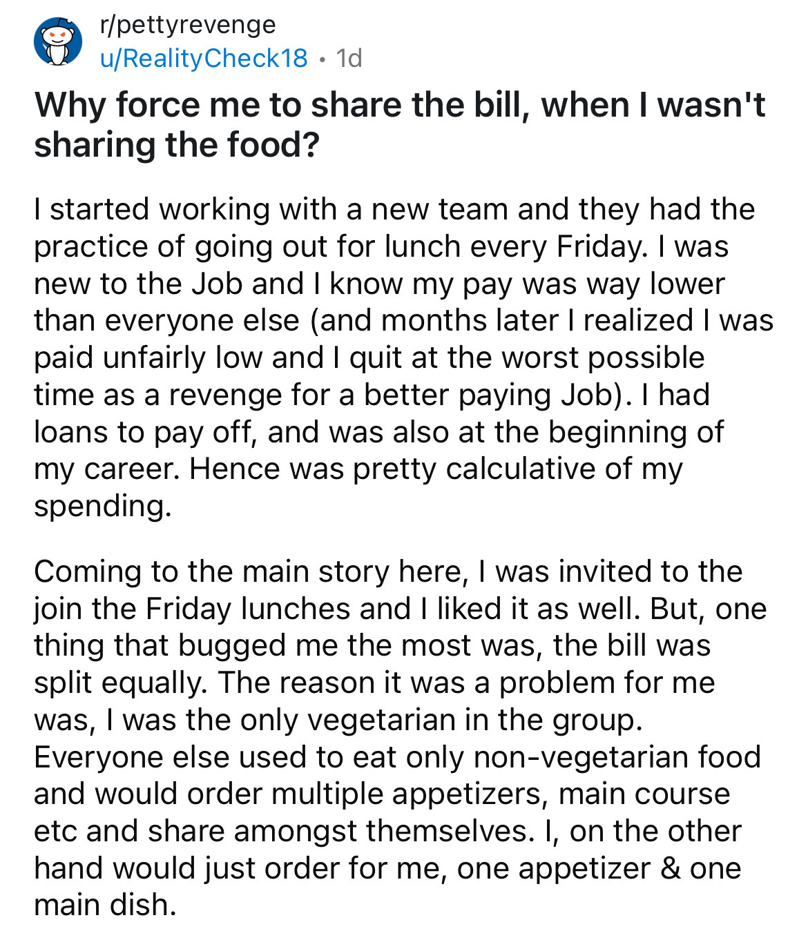 document - rpettyrevenge uReality Check18 1d . Why force me to the bill, when I wasn't sharing the food? I started working with a new team and they had the practice of going out for lunch every Friday. I was new to the Job and I know my pay was way lower 