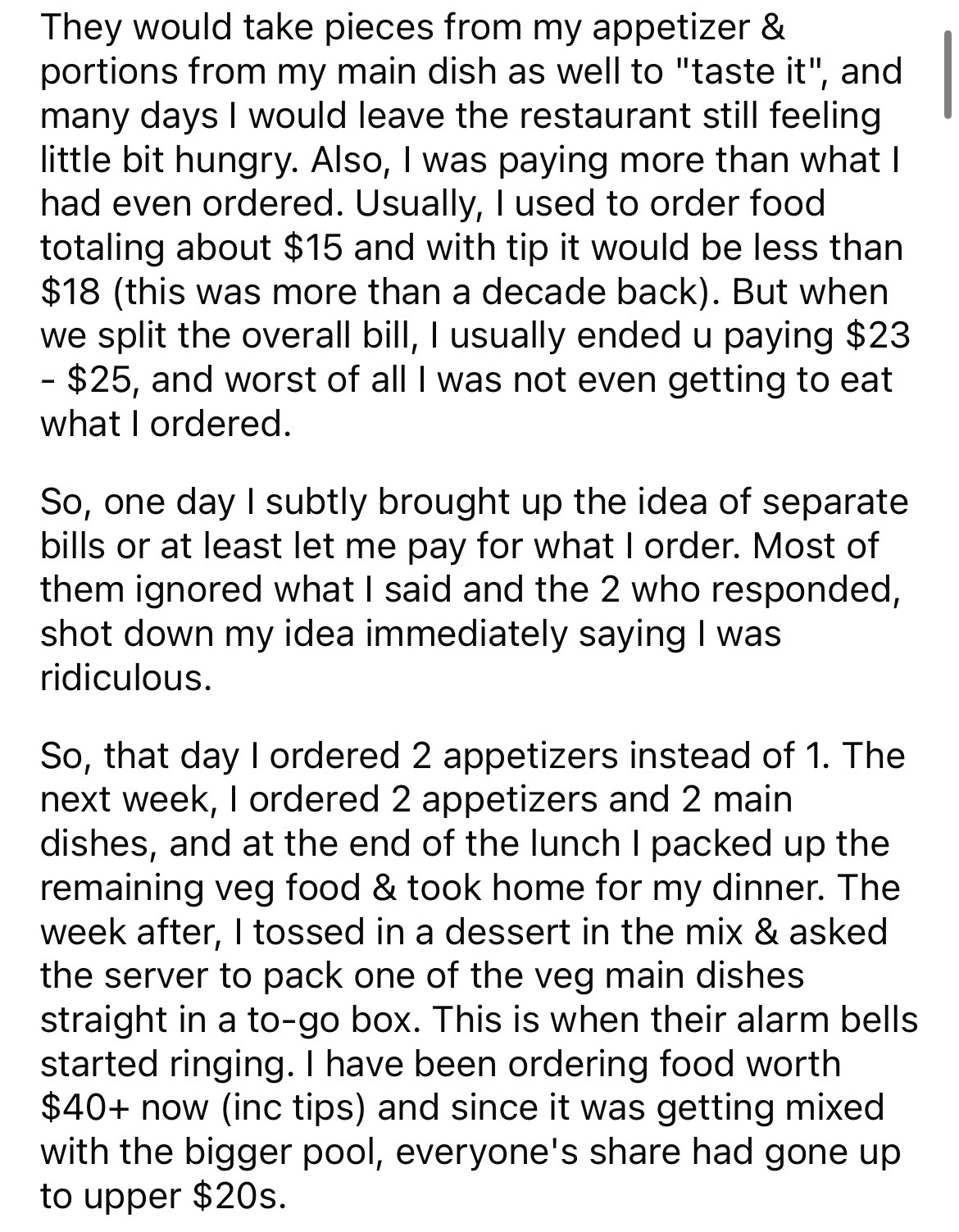 document - They would take pieces from my appetizer & portions from my main dish as well to "taste it", and many days I would leave the restaurant still feeling little bit hungry. Also, I was paying more than what I had even ordered. Usually, I used to or