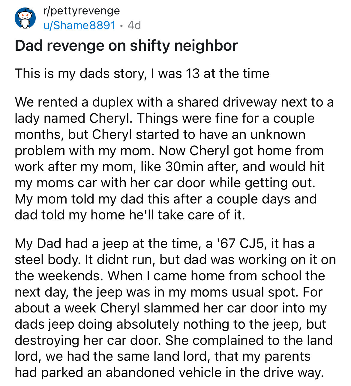 document - rpettyrevenge uShame88914d Dad revenge on shifty neighbor This is my dads story, I was 13 at the time We rented a duplex with a d driveway next to a lady named Cheryl. Things were fine for a couple months, but Cheryl started to have an unknown 