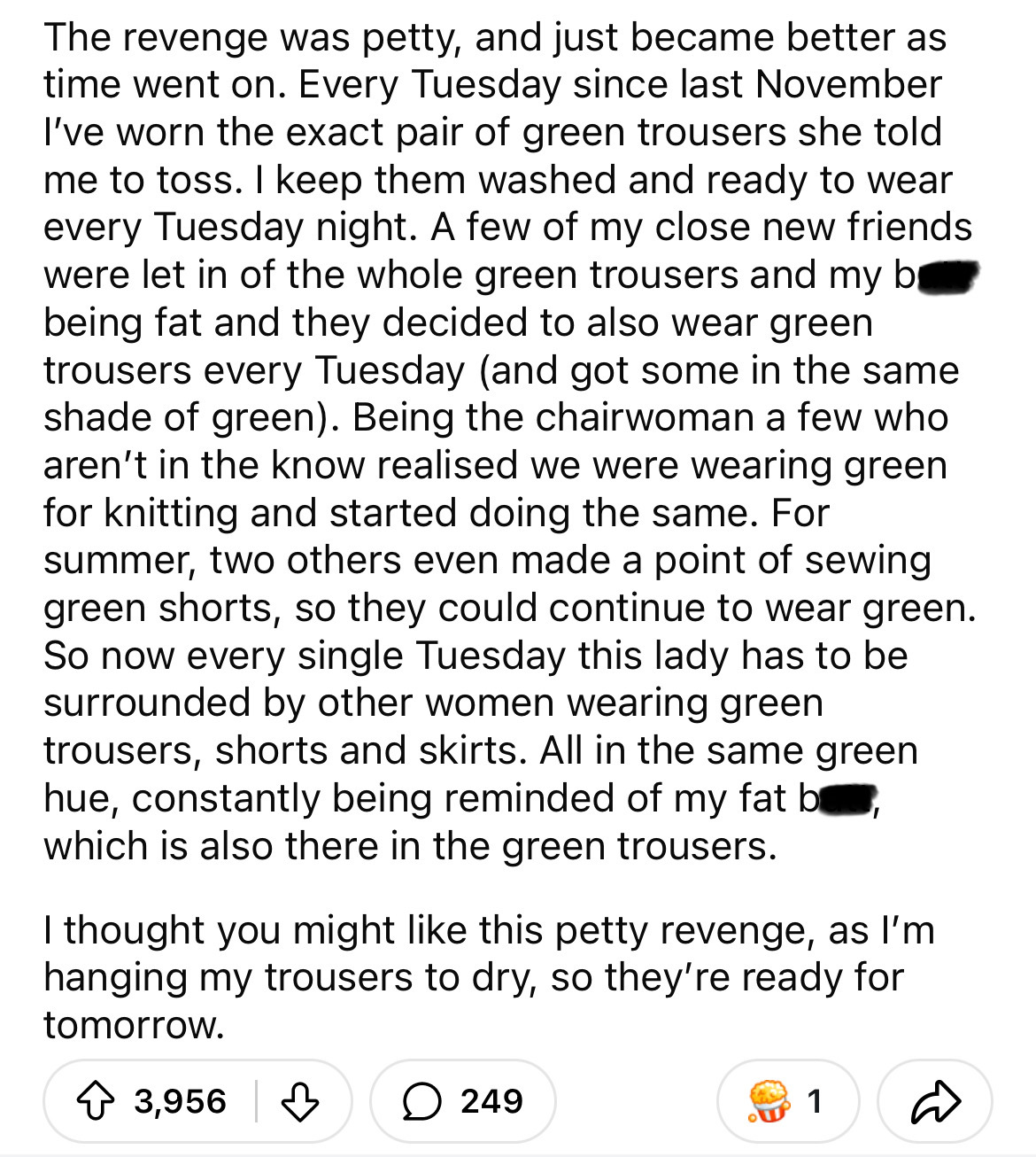 document - The revenge was petty, and just became better as time went on. Every Tuesday since last November I've worn the exact pair of green trousers she told me to toss. I keep them washed and ready to wear every Tuesday night. A few of my close new fri