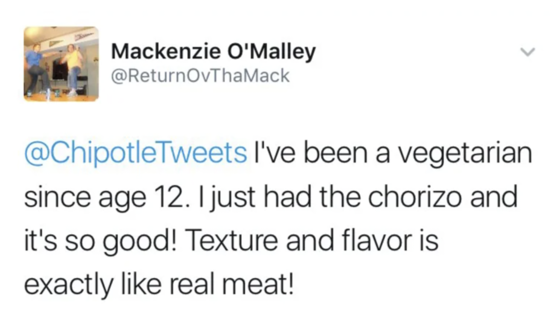 screenshot - Mackenzie O'Malley I've been a vegetarian since age 12. I just had the chorizo and it's so good! Texture and flavor is exactly real meat!