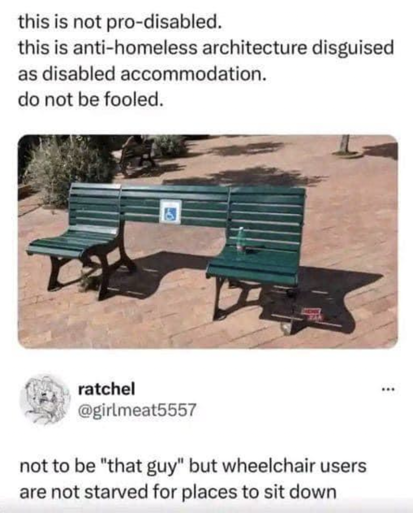 pro disabled bench - this is not prodisabled. this is antihomeless architecture disguised as disabled accommodation. do not be fooled. ratchel not to be "that guy" but wheelchair users are not starved for places to sit down