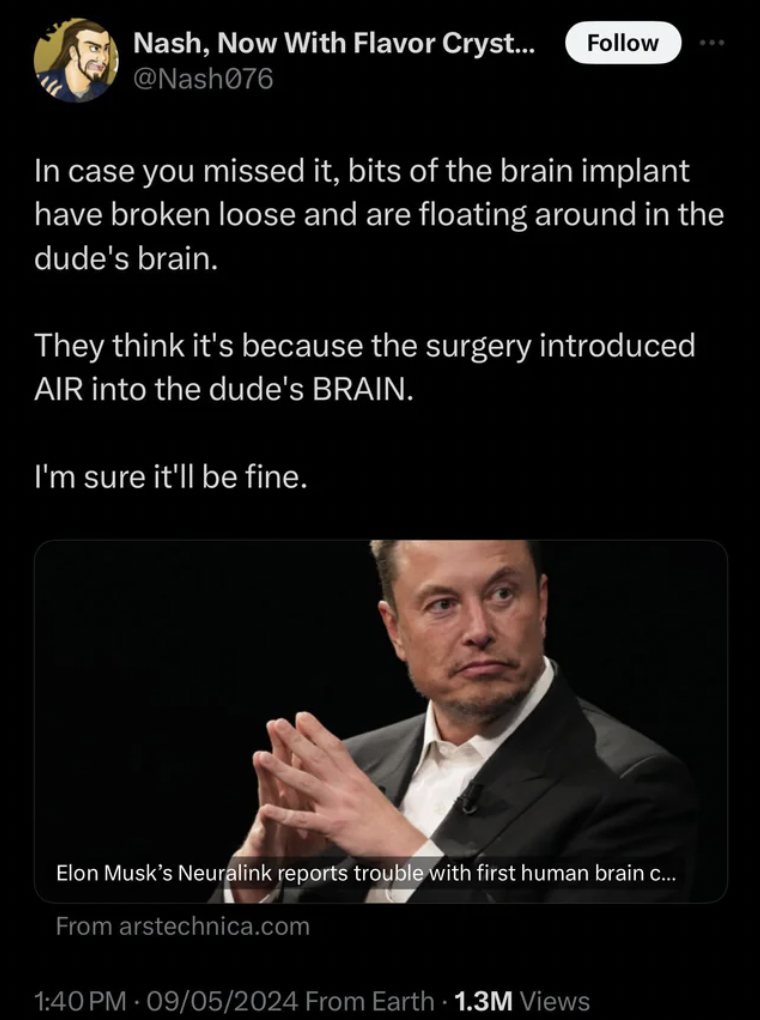 x tv elon musk - Nash, Now With Flavor Cryst... In case you missed it, bits of the brain implant have broken loose and are floating around in the dude's brain. They think it's because the surgery introduced Air into the dude's Brain. I'm sure it'll be fin