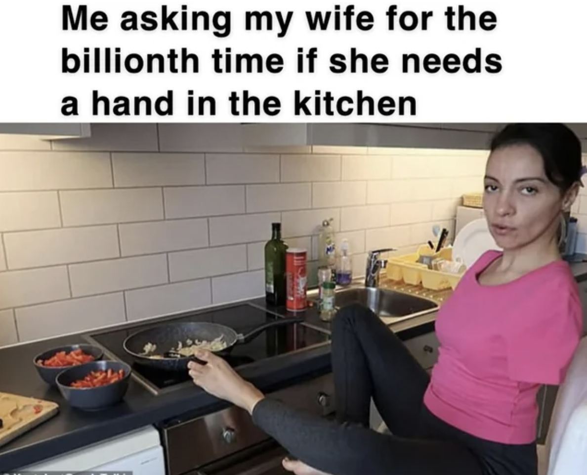 cooking - Me asking my wife for the billionth time if she needs a hand in the kitchen