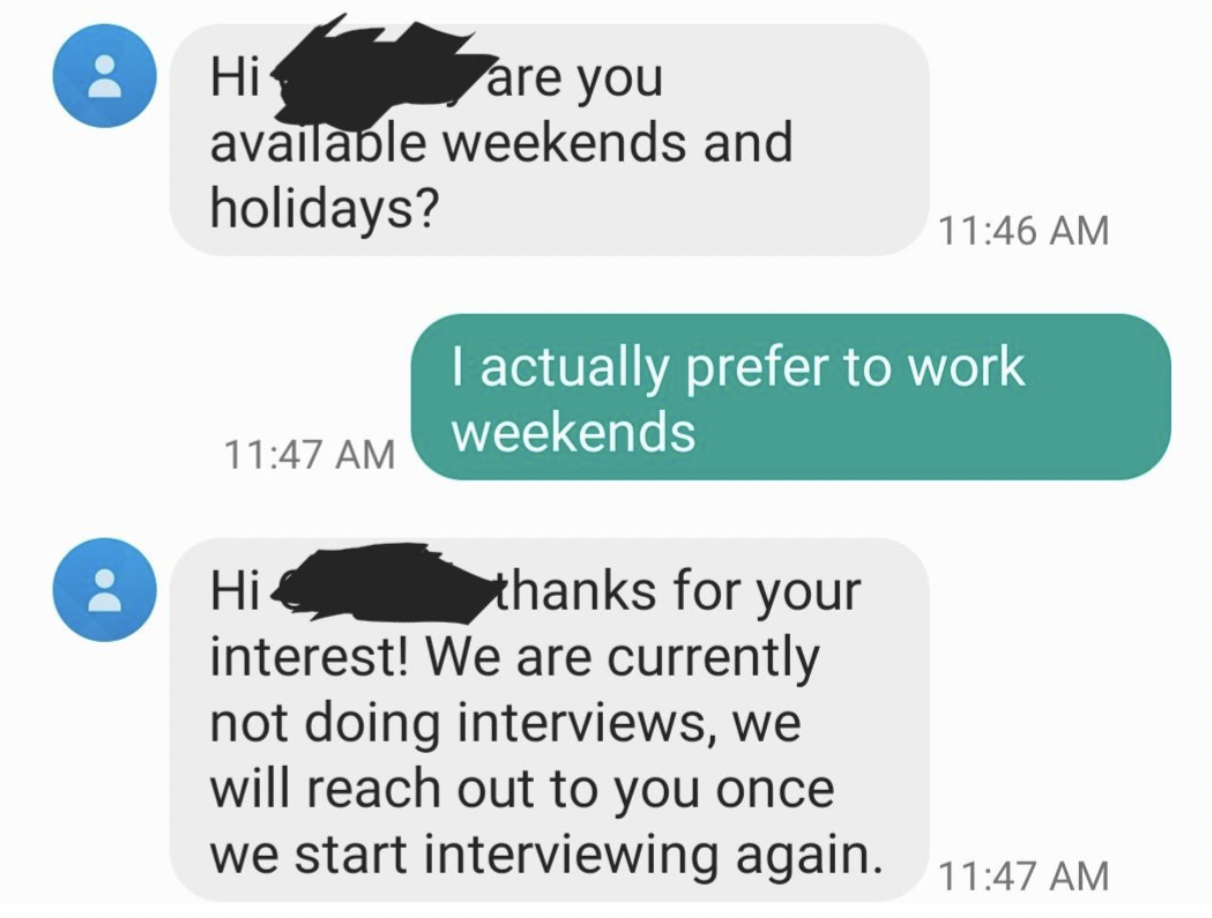 screenshot - Do Hi are you available weekends and holidays? Hi I actually prefer to work weekends thanks for your interest! We are currently not doing interviews, we will reach out to you once we start interviewing again.