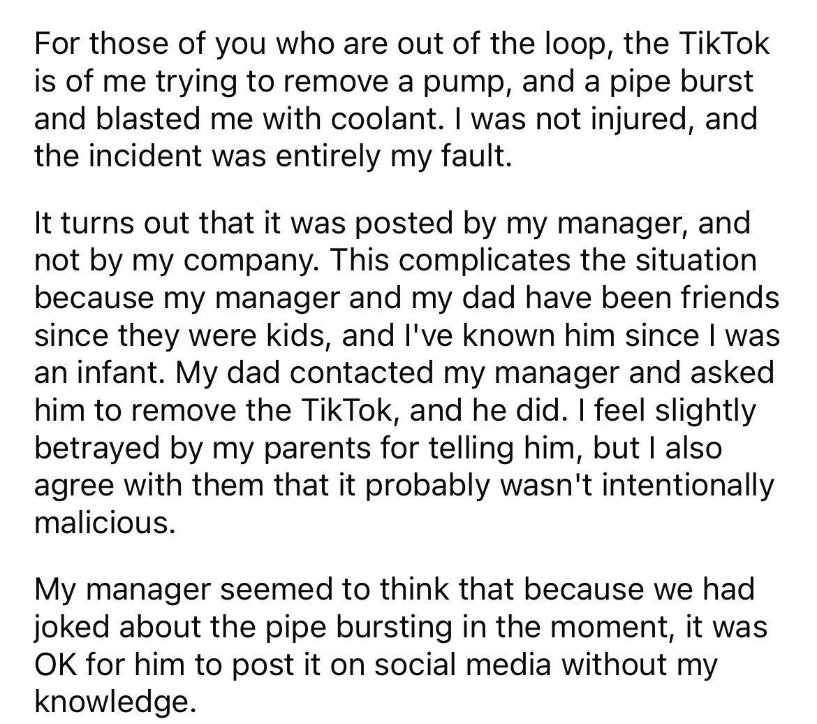 document - For those of you who are out of the loop, the TikTok is of me trying to remove a pump, and a pipe burst and blasted me with coolant. I was not injured, and the incident was entirely my fault. It turns out that it was posted by my manager, and n