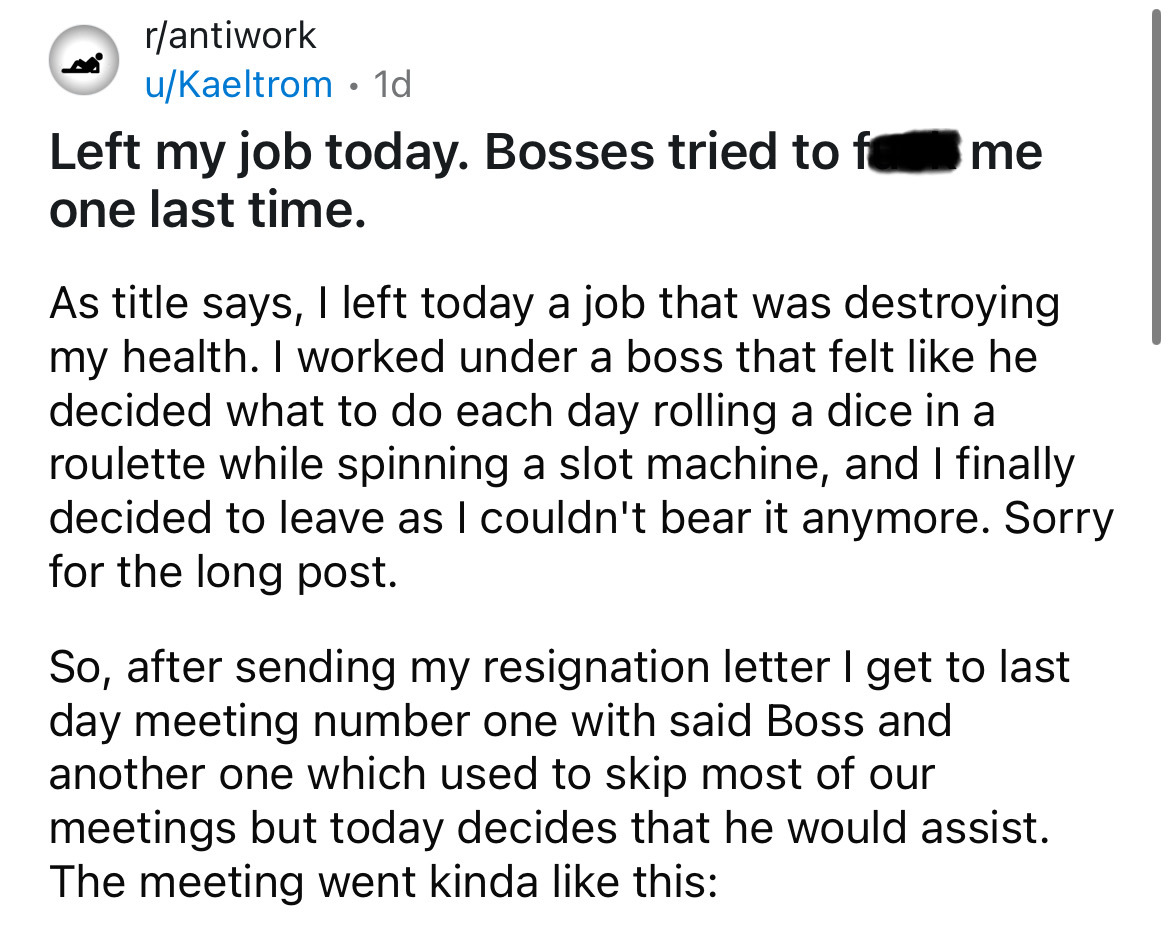 number - rantiwork uKaeltrom 1d . Left my job today. Bosses tried to f one last time. me As title says, I left today a job that was destroying my health. I worked under a boss that felt he decided what to do each day rolling a dice in a roulette while spi