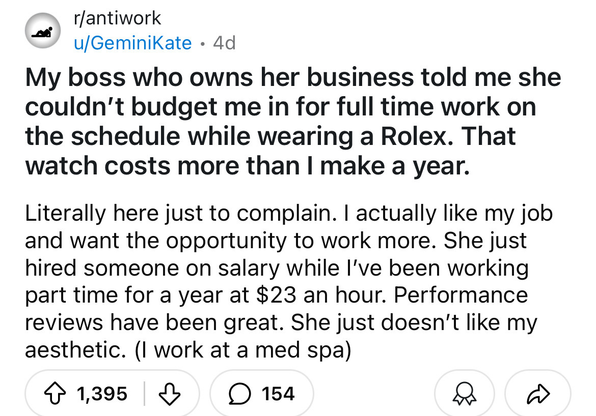 number - rantiwork uGeminiKate 4d . My boss who owns her business told me she couldn't budget me in for full time work on the schedule while wearing a Rolex. That watch costs more than I make a year. Literally here just to complain. I actually my job and 