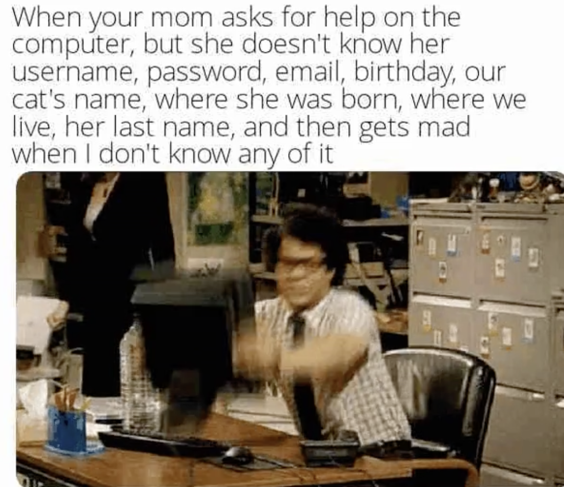 office - When your mom asks for help on the computer, but she doesn't know her username, password, email, birthday, our cat's name, where she was born, where we live, her last name, and then gets mad when I don't know any of it