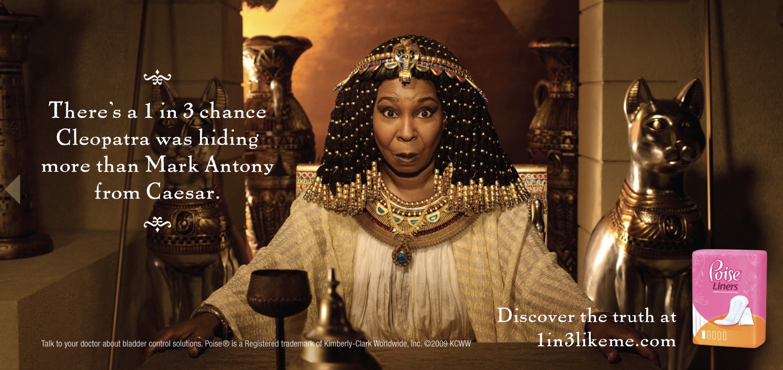 whoopi goldberg poise ad - There's a 1 in 3 chance Cleopatra was hiding more than Mark Antony from Caesar. Talk to your doctor about bladder control solutions. Poise is a Registered trademan at KimberlyClark Wandwide, Inc. c2009 Koww Discover the truth at