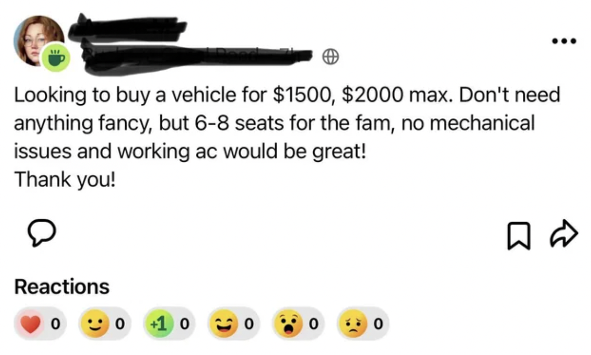 smiley - Looking to buy a vehicle for $1500, $2000 max. Don't need anything fancy, but 68 seats for the fam, no mechanical issues and working ac would be great! Thank you! Reactions 0 0 10 10 0