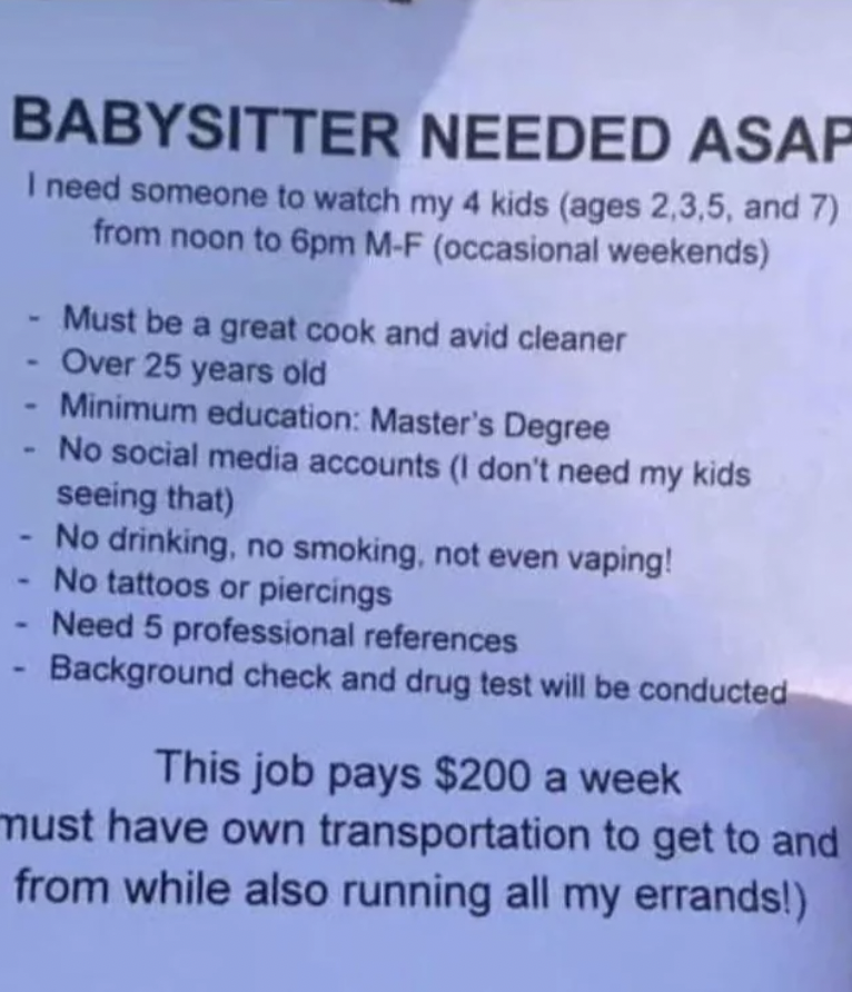 looking for babysitter ad - Babysitter Needed Asap I need someone to watch my 4 kids ages 2,3,5, and 7 from noon to 6pm MF occasional weekends Must be a great cook and avid cleaner Over 25 years old Minimum education Master's Degree No social media accoun