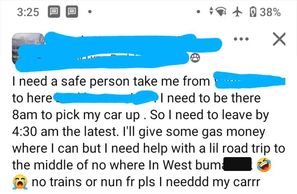 screenshot - 38% I need a safe person take me from to here I need to be there 8am to pick my car up. So I need to leave by the latest. I'll give some gas money where I can but I need help with a lil road trip to the middle of no where In West buma no trai