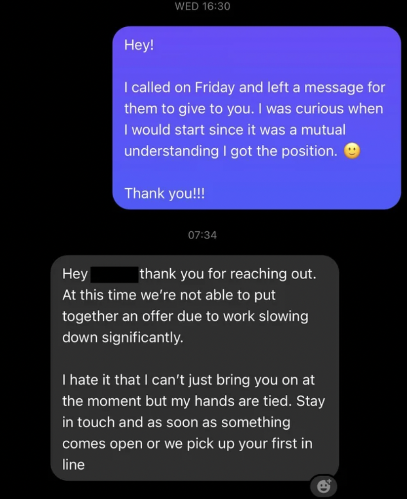 screenshot - Wed Hey! I called on Friday and left a message for them to give to you. I was curious when I would start since it was a mutual understanding I got the position. Thank you!!! Hey thank you for reaching out. At this time we're not able to put t