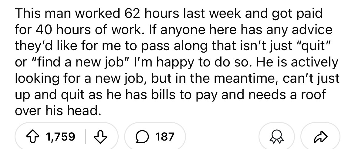 number - This man worked 62 hours last week and got paid for 40 hours of work. If anyone here has any advice they'd for me to pass along that isn't just "quit" or "find a new job" I'm happy to do so. He is actively looking for a new job, but in the meanti