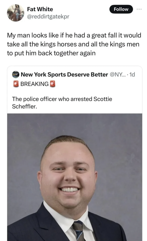 official - Fat White My man looks if he had a great fall it would take all the kings horses and all the kings men to put him back together again New York Sports Deserve Better .... 1d Breaking The police officer who arrested Scottie Scheffler.