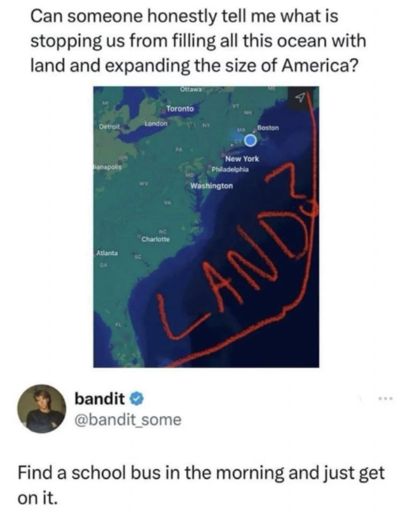 ocean - Can someone honestly tell me what is stopping us from filling all this ocean with land and expanding the size of America? Clurte Toronto Washington New York Land bandit Find a school bus in the morning and just get on it.