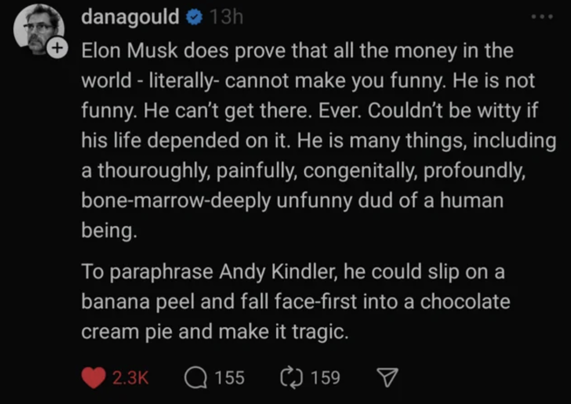 screenshot - danagould 13h Elon Musk does prove that all the money in the world literally cannot make you funny. He is not funny. He can't get there. Ever. Couldn't be witty if his life depended on it. He is many things, including a thouroughly, painfully